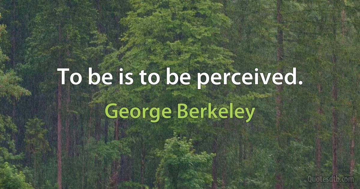 To be is to be perceived. (George Berkeley)