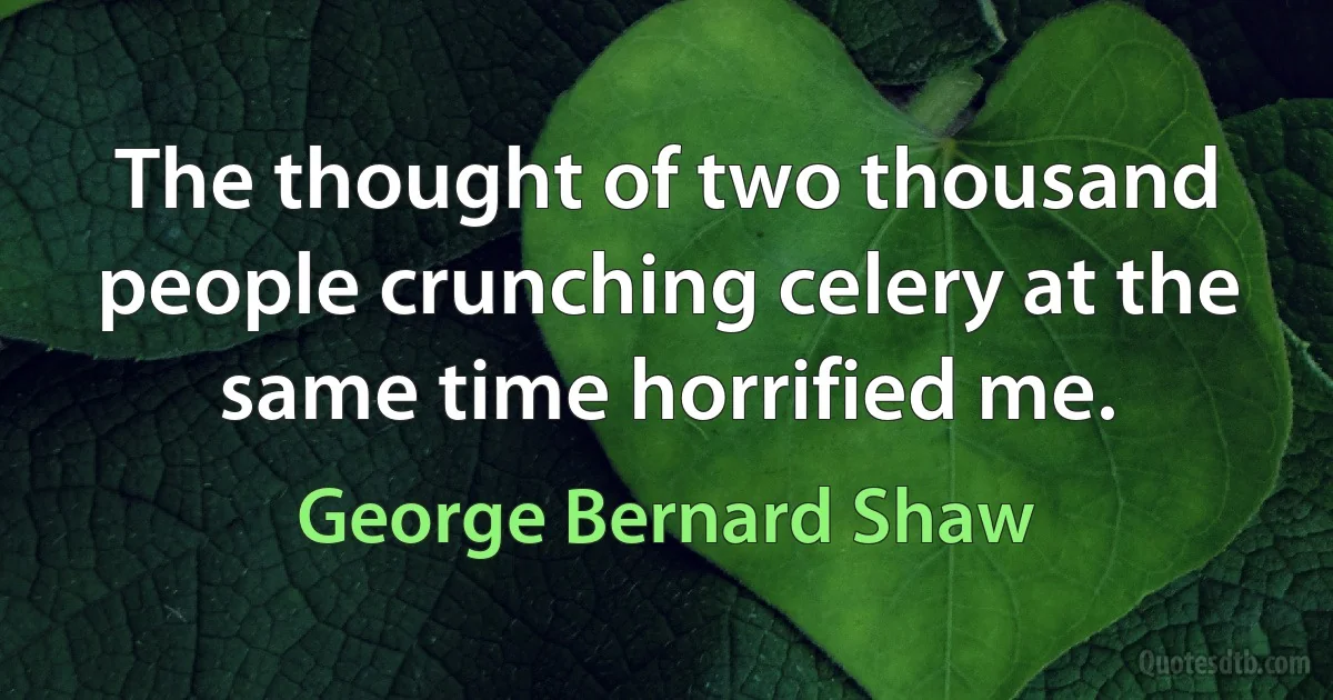 The thought of two thousand people crunching celery at the same time horrified me. (George Bernard Shaw)