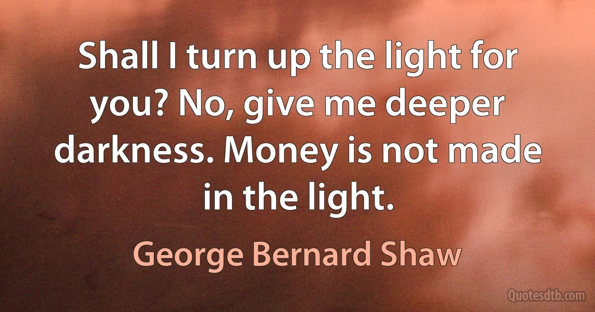 Shall I turn up the light for you? No, give me deeper darkness. Money is not made in the light. (George Bernard Shaw)