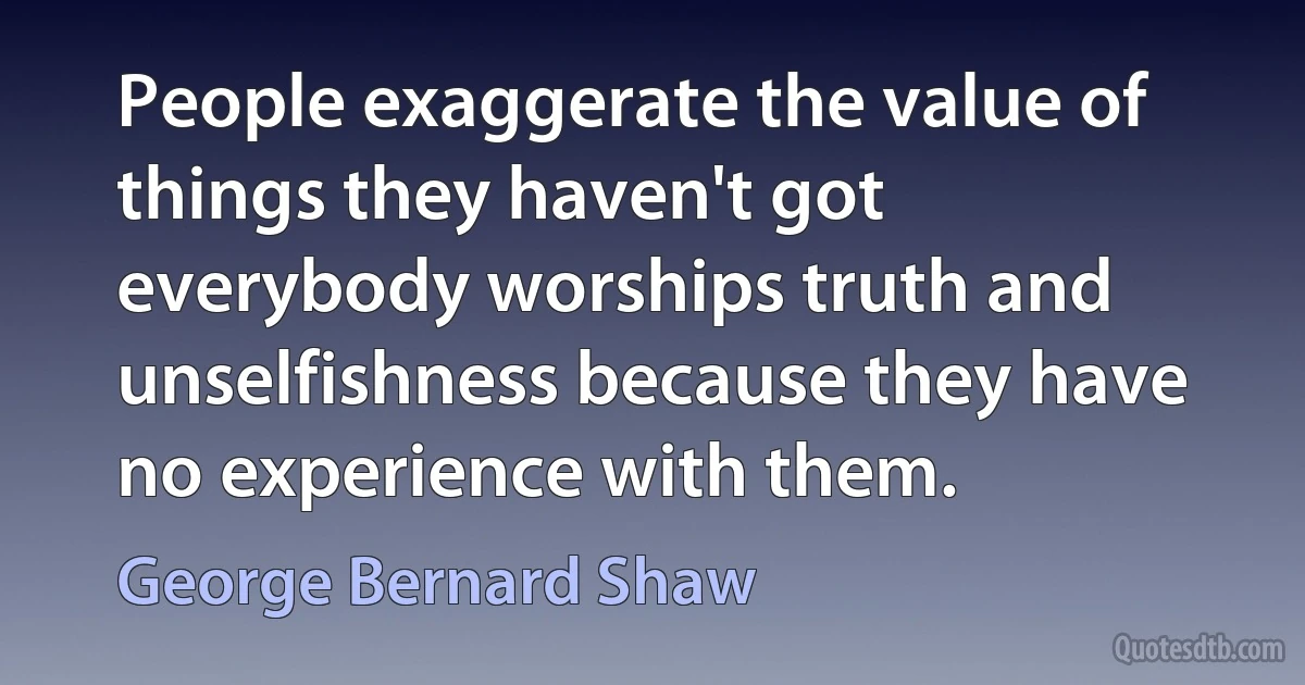 People exaggerate the value of things they haven't got everybody worships truth and unselfishness because they have no experience with them. (George Bernard Shaw)