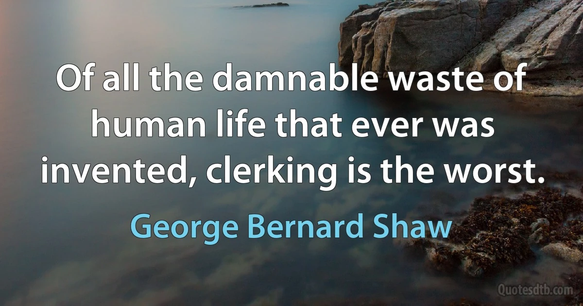 Of all the damnable waste of human life that ever was invented, clerking is the worst. (George Bernard Shaw)