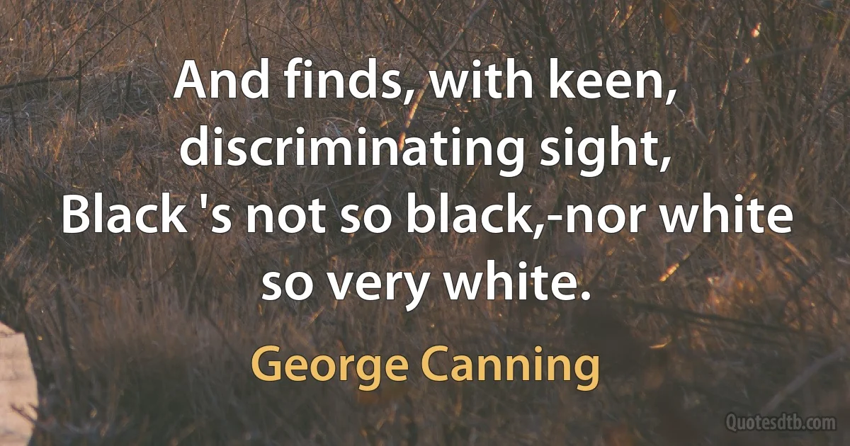 And finds, with keen, discriminating sight,
Black 's not so black,-nor white so very white. (George Canning)