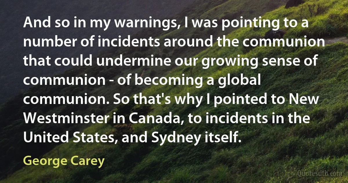 And so in my warnings, I was pointing to a number of incidents around the communion that could undermine our growing sense of communion - of becoming a global communion. So that's why I pointed to New Westminster in Canada, to incidents in the United States, and Sydney itself. (George Carey)