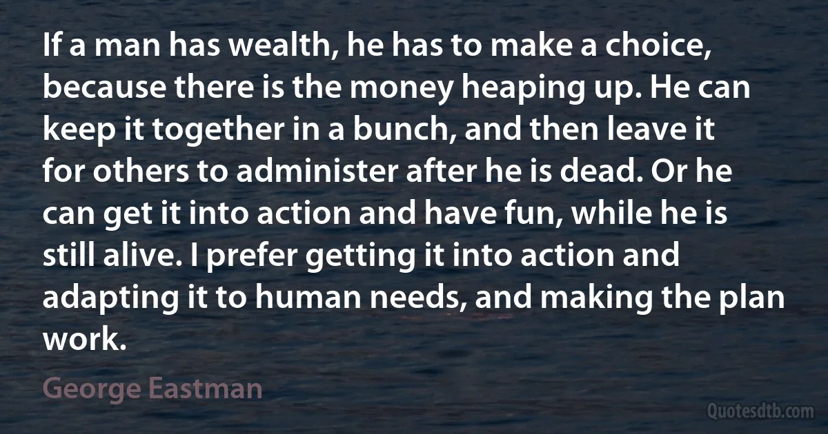 If a man has wealth, he has to make a choice, because there is the money heaping up. He can keep it together in a bunch, and then leave it for others to administer after he is dead. Or he can get it into action and have fun, while he is still alive. I prefer getting it into action and adapting it to human needs, and making the plan work. (George Eastman)