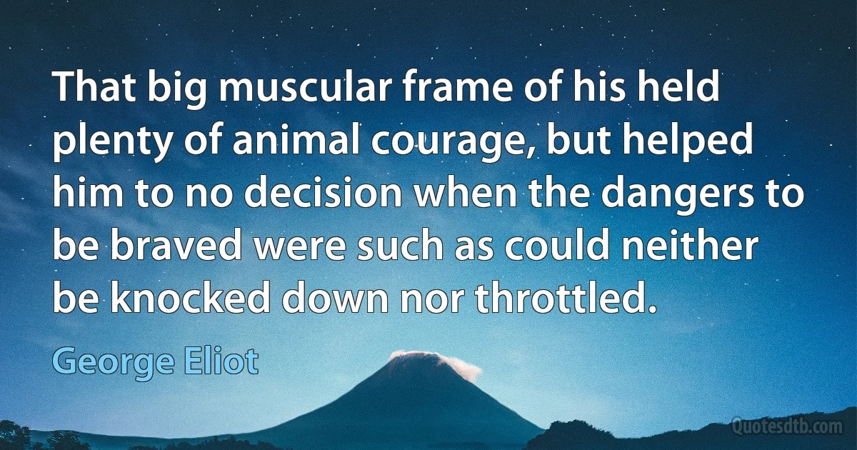 That big muscular frame of his held plenty of animal courage, but helped him to no decision when the dangers to be braved were such as could neither be knocked down nor throttled. (George Eliot)