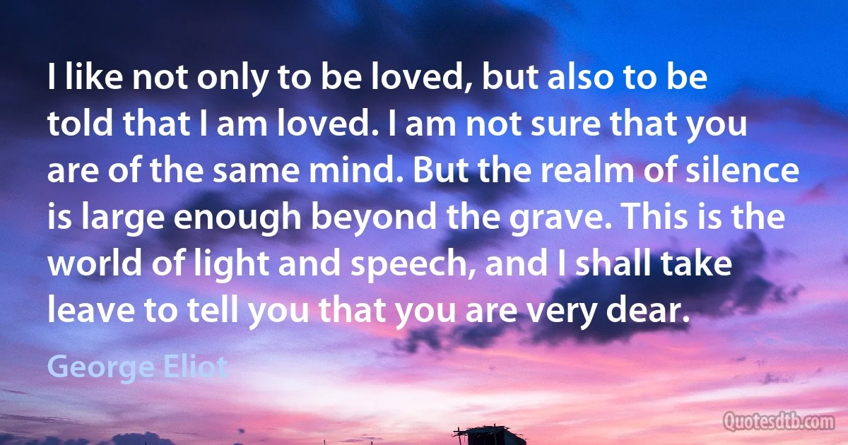 I like not only to be loved, but also to be told that I am loved. I am not sure that you are of the same mind. But the realm of silence is large enough beyond the grave. This is the world of light and speech, and I shall take leave to tell you that you are very dear. (George Eliot)