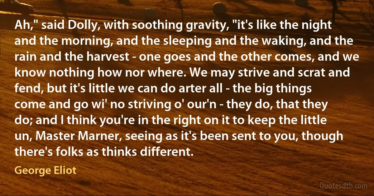 Ah," said Dolly, with soothing gravity, "it's like the night and the morning, and the sleeping and the waking, and the rain and the harvest - one goes and the other comes, and we know nothing how nor where. We may strive and scrat and fend, but it's little we can do arter all - the big things come and go wi' no striving o' our'n - they do, that they do; and I think you're in the right on it to keep the little un, Master Marner, seeing as it's been sent to you, though there's folks as thinks different. (George Eliot)