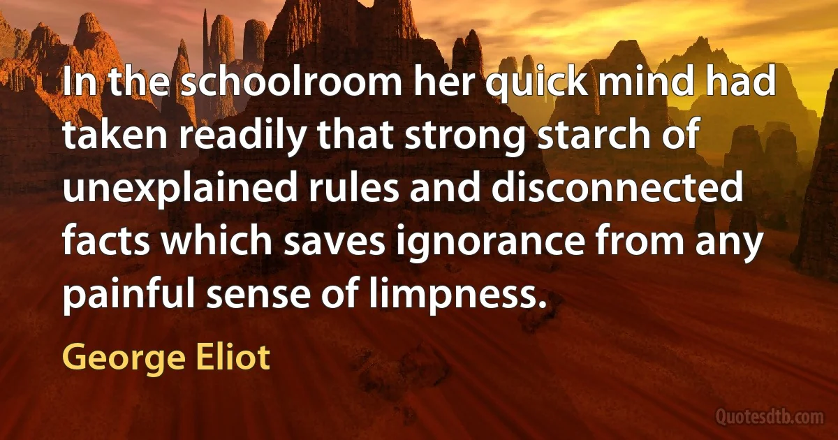 In the schoolroom her quick mind had taken readily that strong starch of unexplained rules and disconnected facts which saves ignorance from any painful sense of limpness. (George Eliot)