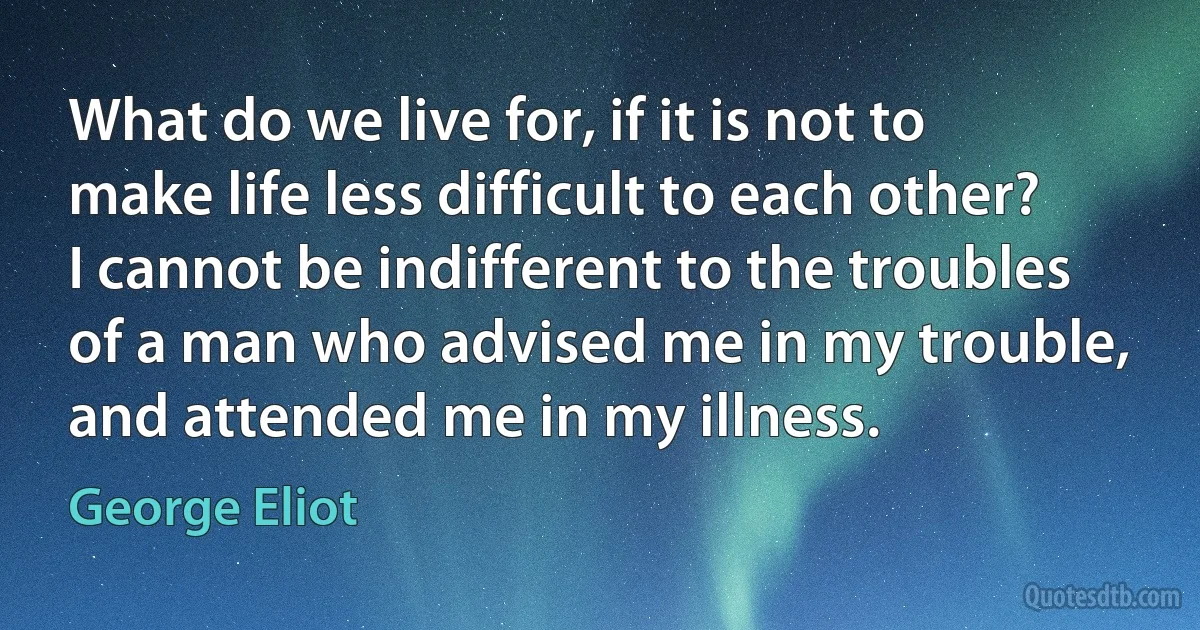 What do we live for, if it is not to make life less difficult to each other? I cannot be indifferent to the troubles of a man who advised me in my trouble, and attended me in my illness. (George Eliot)