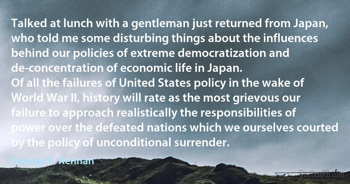 Talked at lunch with a gentleman just returned from Japan, who told me some disturbing things about the influences behind our policies of extreme democratization and de-concentration of economic life in Japan.
Of all the failures of United States policy in the wake of World War II, history will rate as the most grievous our failure to approach realistically the responsibilities of power over the defeated nations which we ourselves courted by the policy of unconditional surrender. (George F. Kennan)