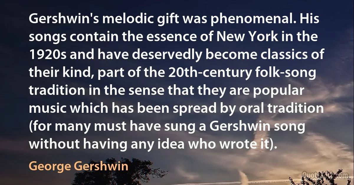 Gershwin's melodic gift was phenomenal. His songs contain the essence of New York in the 1920s and have deservedly become classics of their kind, part of the 20th-century folk-song tradition in the sense that they are popular music which has been spread by oral tradition (for many must have sung a Gershwin song without having any idea who wrote it). (George Gershwin)