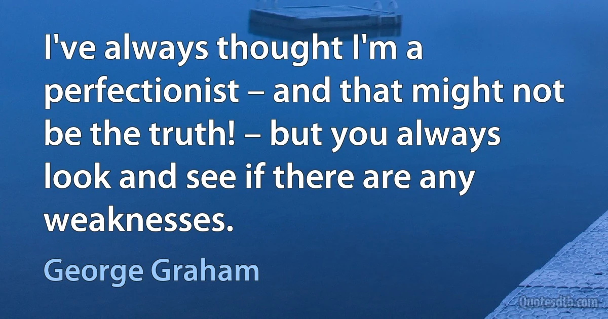 I've always thought I'm a perfectionist – and that might not be the truth! – but you always look and see if there are any weaknesses. (George Graham)