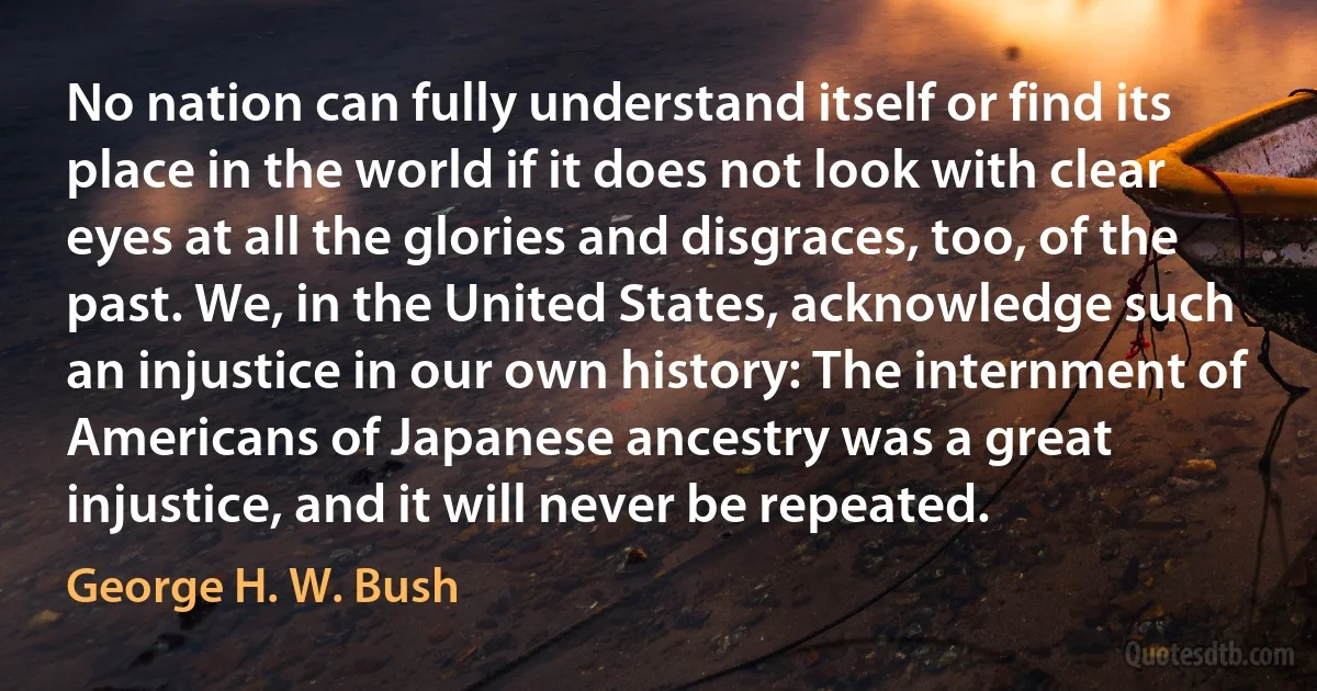 No nation can fully understand itself or find its place in the world if it does not look with clear eyes at all the glories and disgraces, too, of the past. We, in the United States, acknowledge such an injustice in our own history: The internment of Americans of Japanese ancestry was a great injustice, and it will never be repeated. (George H. W. Bush)