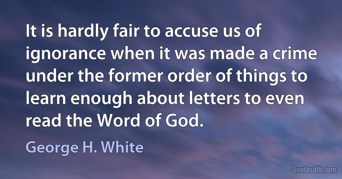 It is hardly fair to accuse us of ignorance when it was made a crime under the former order of things to learn enough about letters to even read the Word of God. (George H. White)