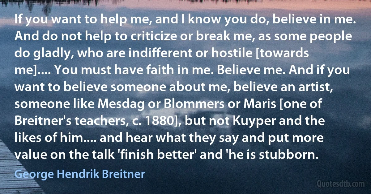 If you want to help me, and I know you do, believe in me. And do not help to criticize or break me, as some people do gladly, who are indifferent or hostile [towards me].... You must have faith in me. Believe me. And if you want to believe someone about me, believe an artist, someone like Mesdag or Blommers or Maris [one of Breitner's teachers, c. 1880], but not Kuyper and the likes of him.... and hear what they say and put more value on the talk 'finish better' and 'he is stubborn. (George Hendrik Breitner)