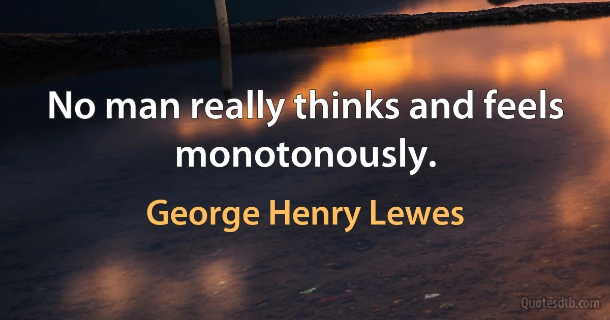 No man really thinks and feels monotonously. (George Henry Lewes)