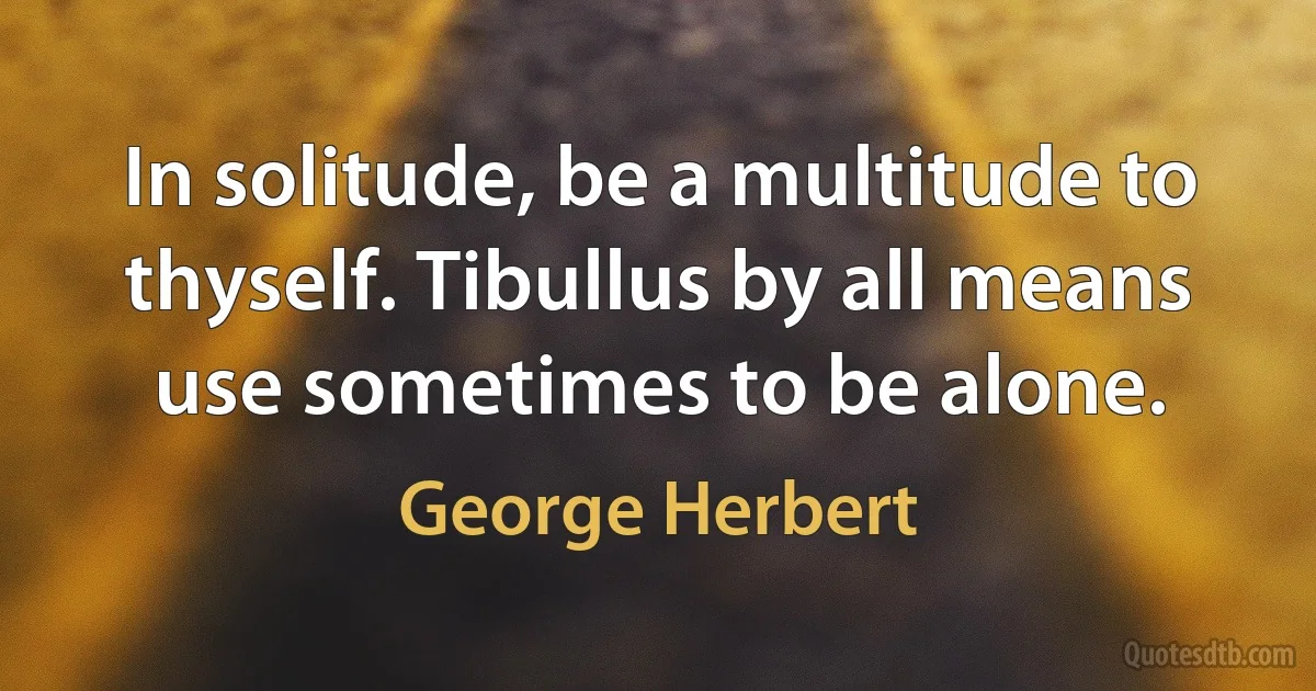 In solitude, be a multitude to thyself. Tibullus by all means use sometimes to be alone. (George Herbert)