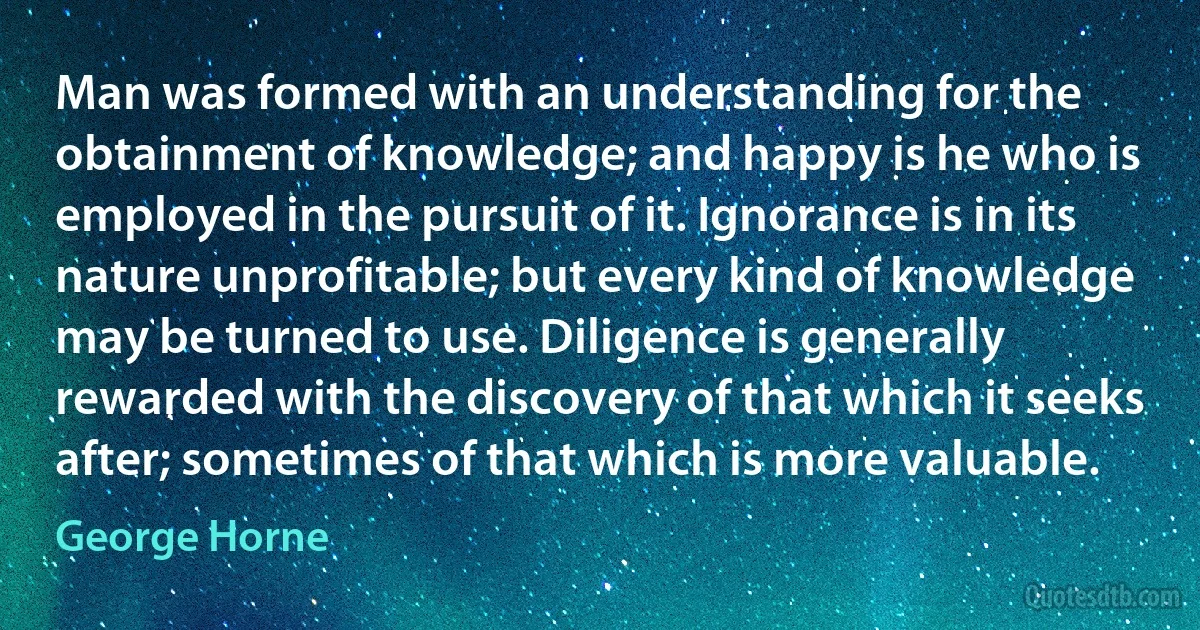 Man was formed with an understanding for the obtainment of knowledge; and happy is he who is employed in the pursuit of it. Ignorance is in its nature unprofitable; but every kind of knowledge may be turned to use. Diligence is generally rewarded with the discovery of that which it seeks after; sometimes of that which is more valuable. (George Horne)