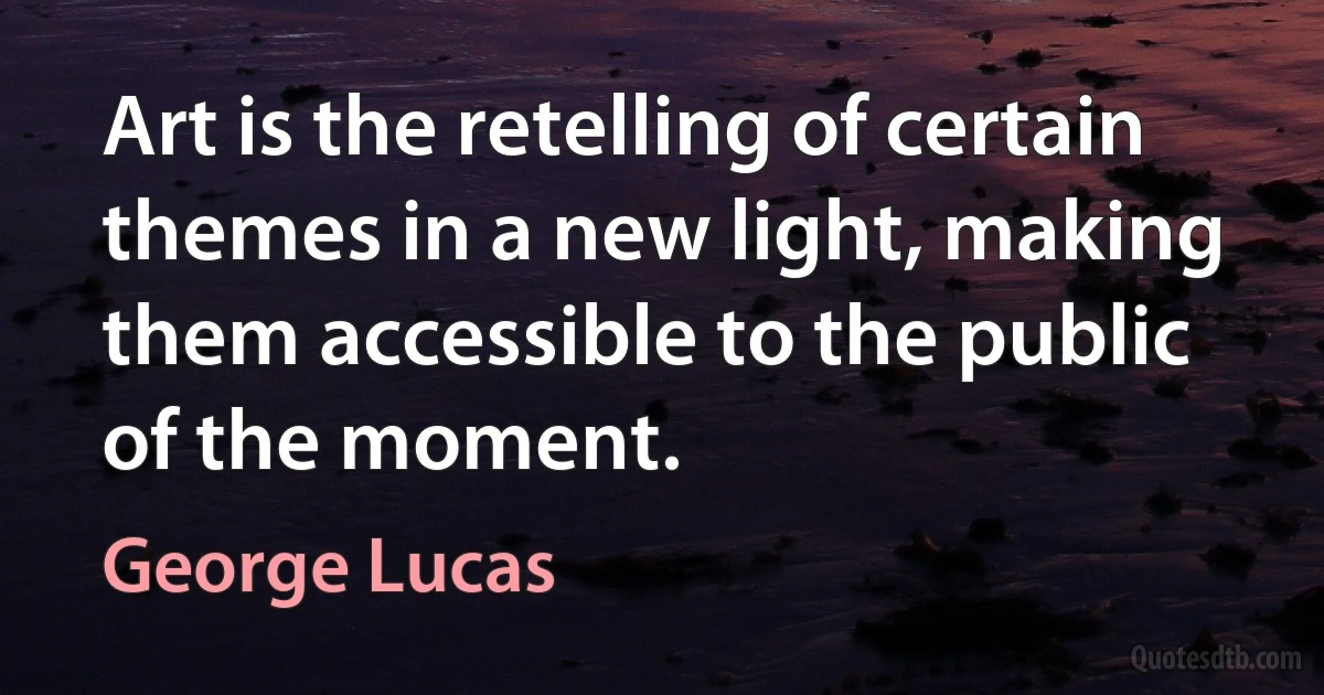 Art is the retelling of certain themes in a new light, making them accessible to the public of the moment. (George Lucas)