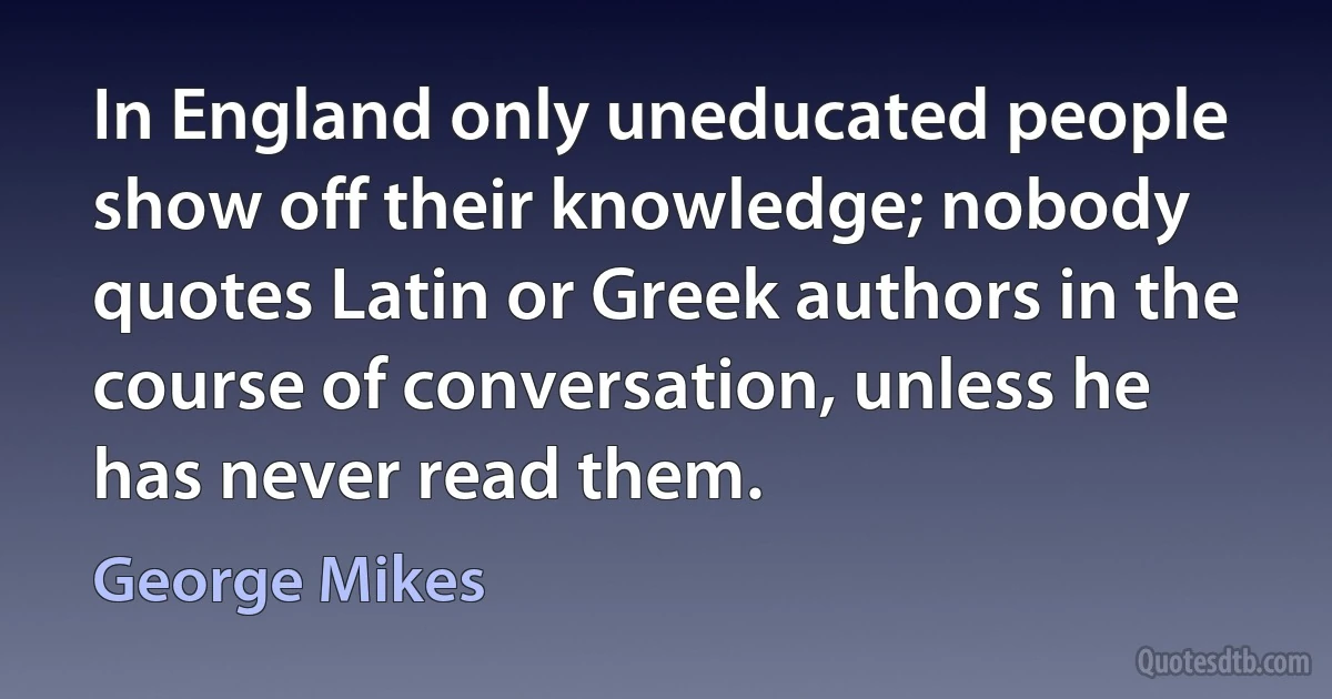 In England only uneducated people show off their knowledge; nobody quotes Latin or Greek authors in the course of conversation, unless he has never read them. (George Mikes)