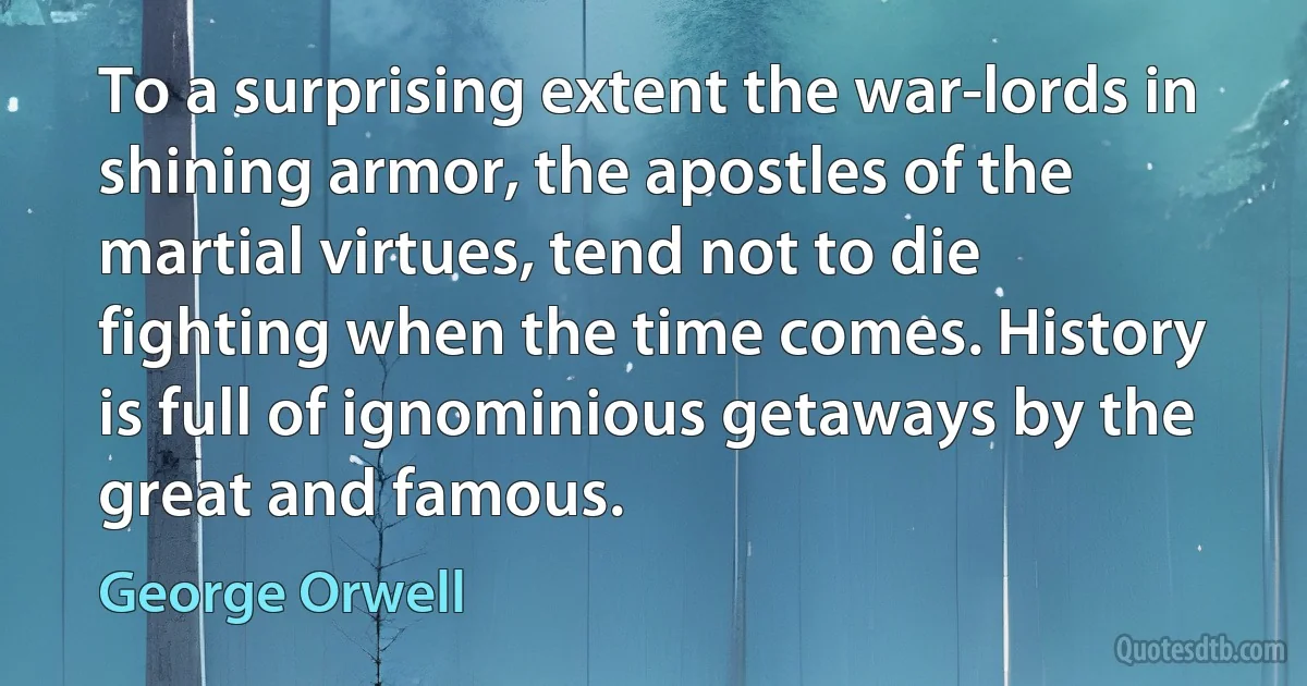 To a surprising extent the war-lords in shining armor, the apostles of the martial virtues, tend not to die fighting when the time comes. History is full of ignominious getaways by the great and famous. (George Orwell)