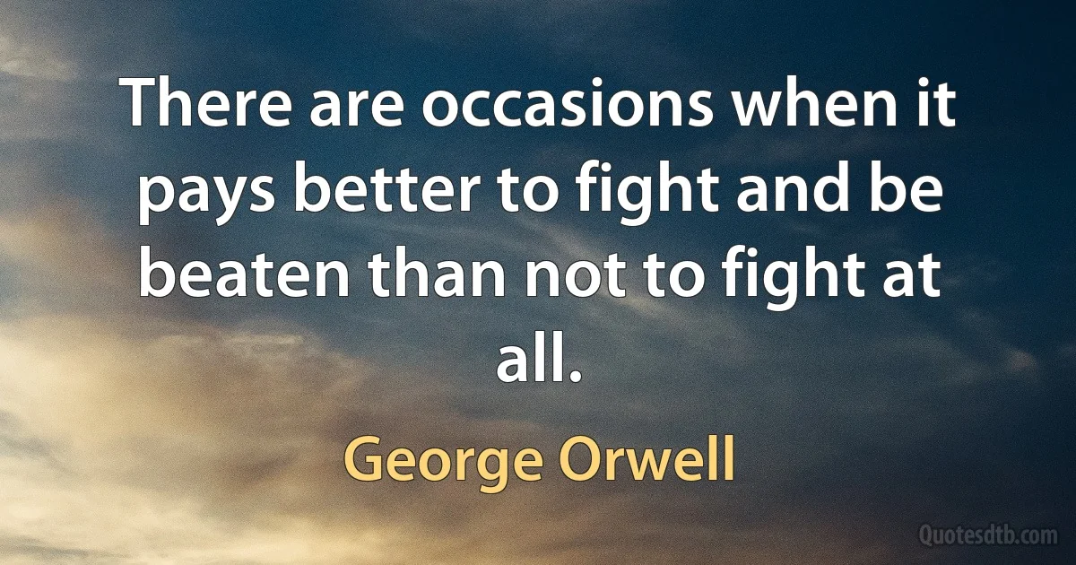 There are occasions when it pays better to fight and be beaten than not to fight at all. (George Orwell)