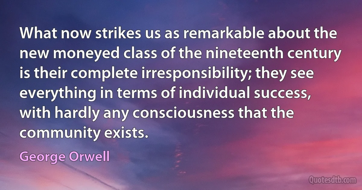 What now strikes us as remarkable about the new moneyed class of the nineteenth century is their complete irresponsibility; they see everything in terms of individual success, with hardly any consciousness that the community exists. (George Orwell)