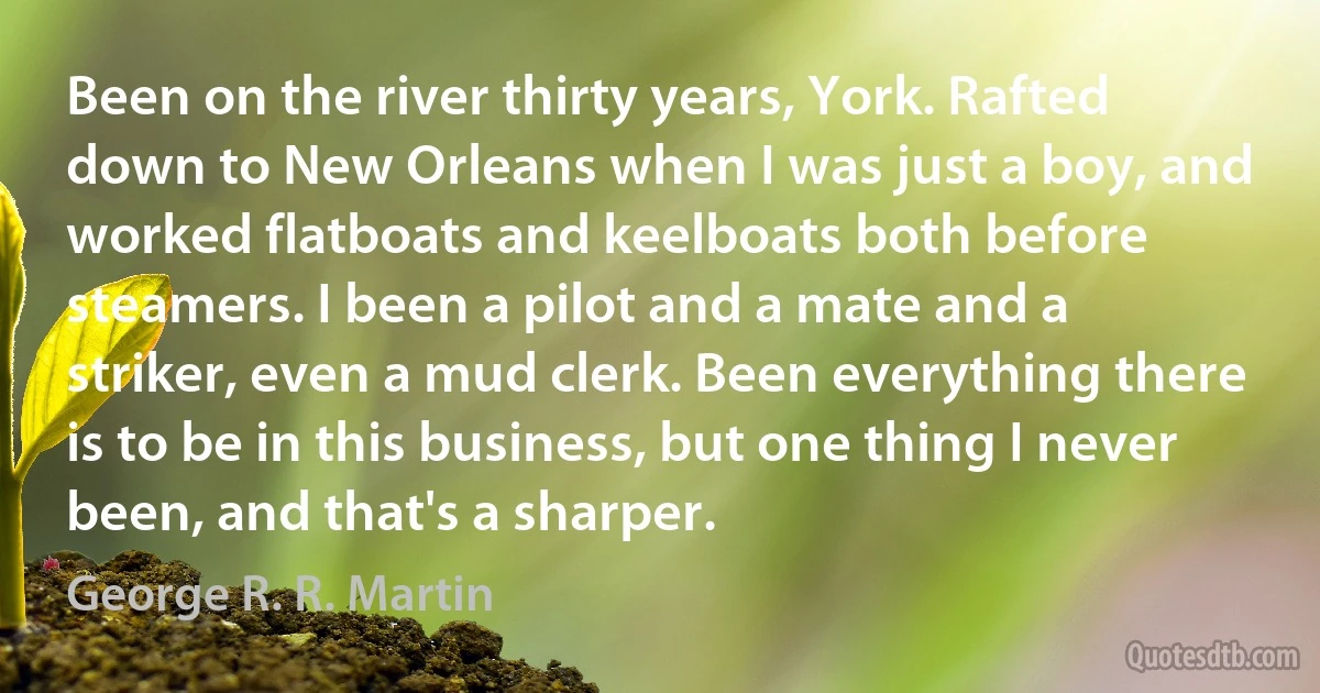 Been on the river thirty years, York. Rafted down to New Orleans when I was just a boy, and worked flatboats and keelboats both before steamers. I been a pilot and a mate and a striker, even a mud clerk. Been everything there is to be in this business, but one thing I never been, and that's a sharper. (George R. R. Martin)