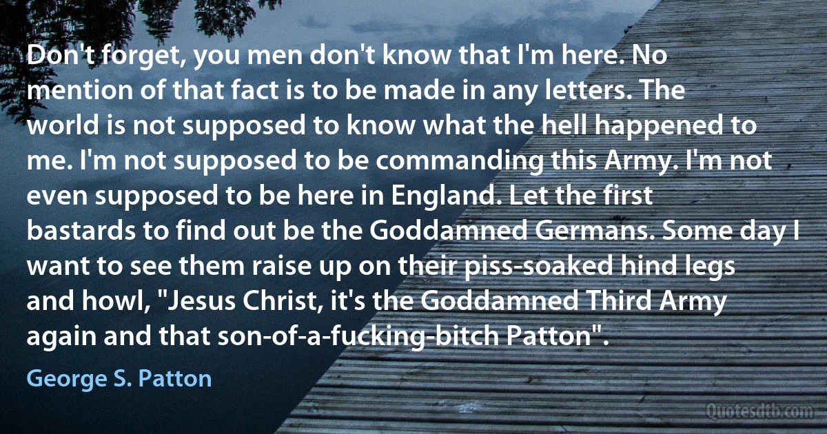 Don't forget, you men don't know that I'm here. No mention of that fact is to be made in any letters. The world is not supposed to know what the hell happened to me. I'm not supposed to be commanding this Army. I'm not even supposed to be here in England. Let the first bastards to find out be the Goddamned Germans. Some day I want to see them raise up on their piss-soaked hind legs and howl, "Jesus Christ, it's the Goddamned Third Army again and that son-of-a-fucking-bitch Patton". (George S. Patton)