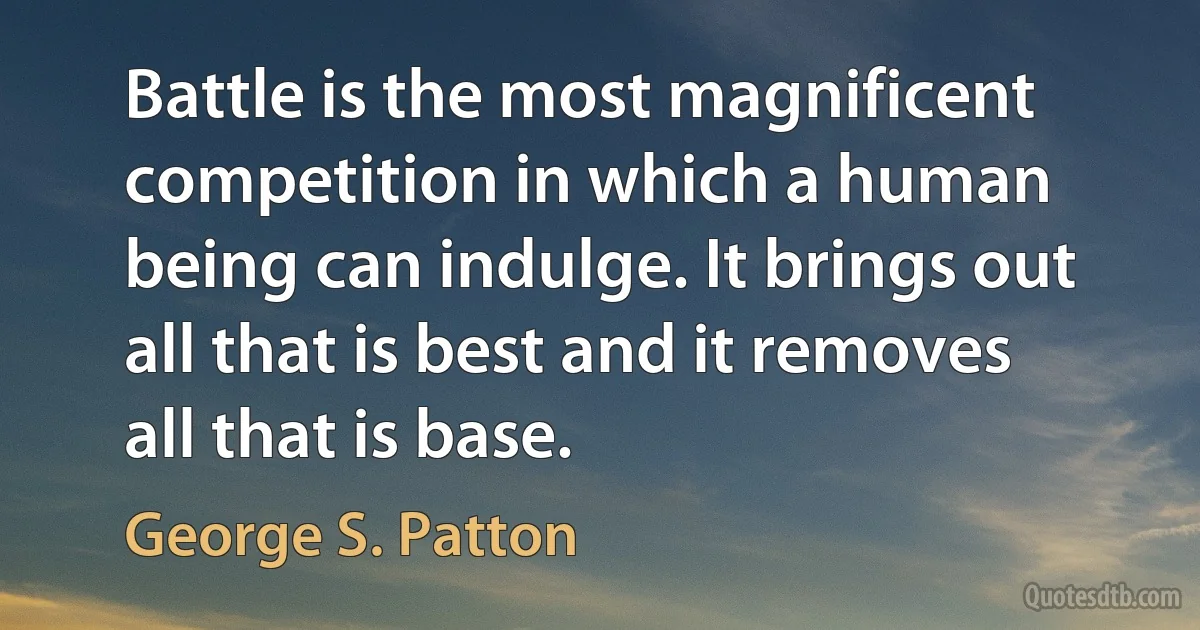 Battle is the most magnificent competition in which a human being can indulge. It brings out all that is best and it removes all that is base. (George S. Patton)