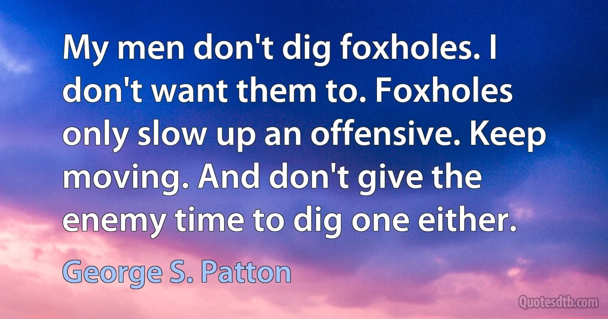 My men don't dig foxholes. I don't want them to. Foxholes only slow up an offensive. Keep moving. And don't give the enemy time to dig one either. (George S. Patton)