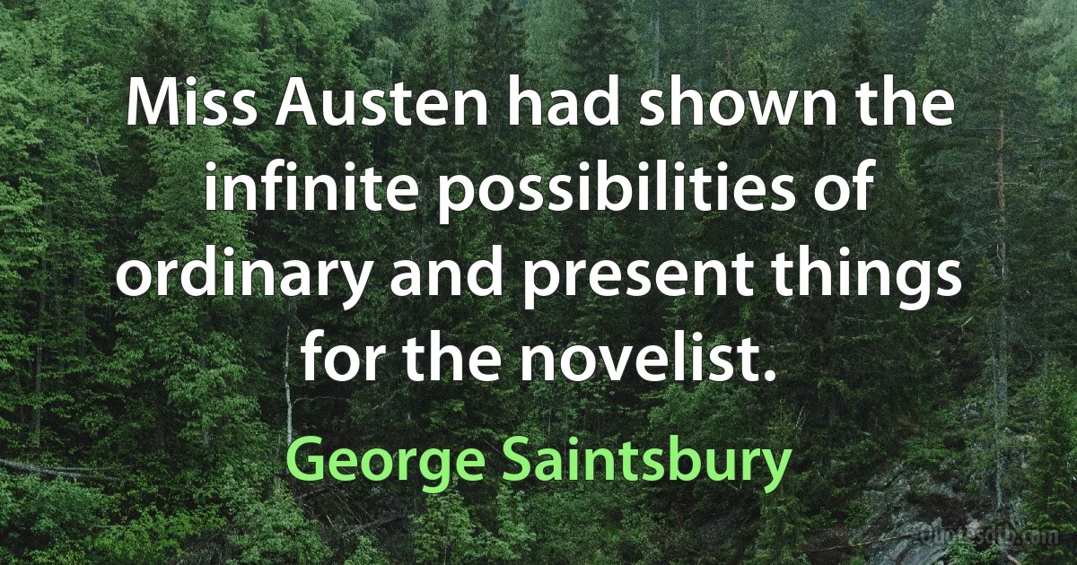 Miss Austen had shown the infinite possibilities of ordinary and present things for the novelist. (George Saintsbury)