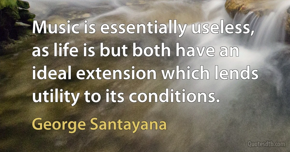 Music is essentially useless, as life is but both have an ideal extension which lends utility to its conditions. (George Santayana)