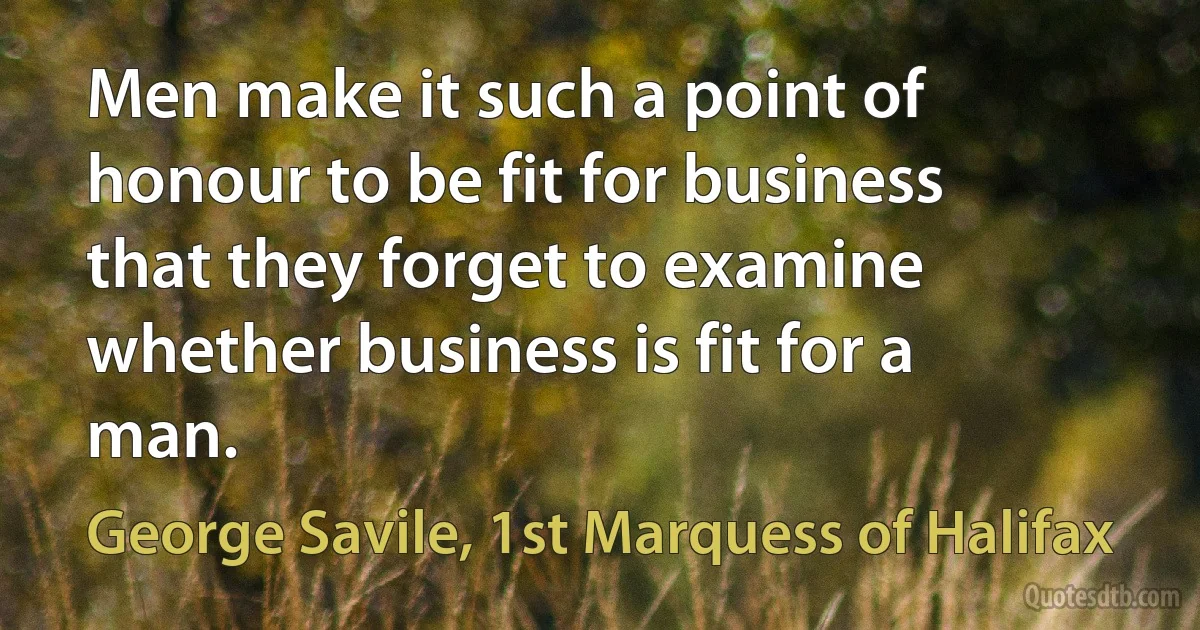 Men make it such a point of honour to be fit for business that they forget to examine whether business is fit for a man. (George Savile, 1st Marquess of Halifax)