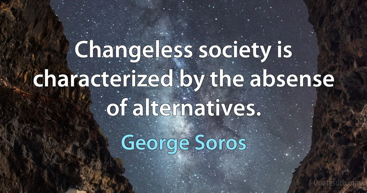 Changeless society is characterized by the absense of alternatives. (George Soros)