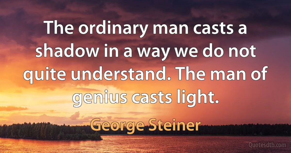 The ordinary man casts a shadow in a way we do not quite understand. The man of genius casts light. (George Steiner)