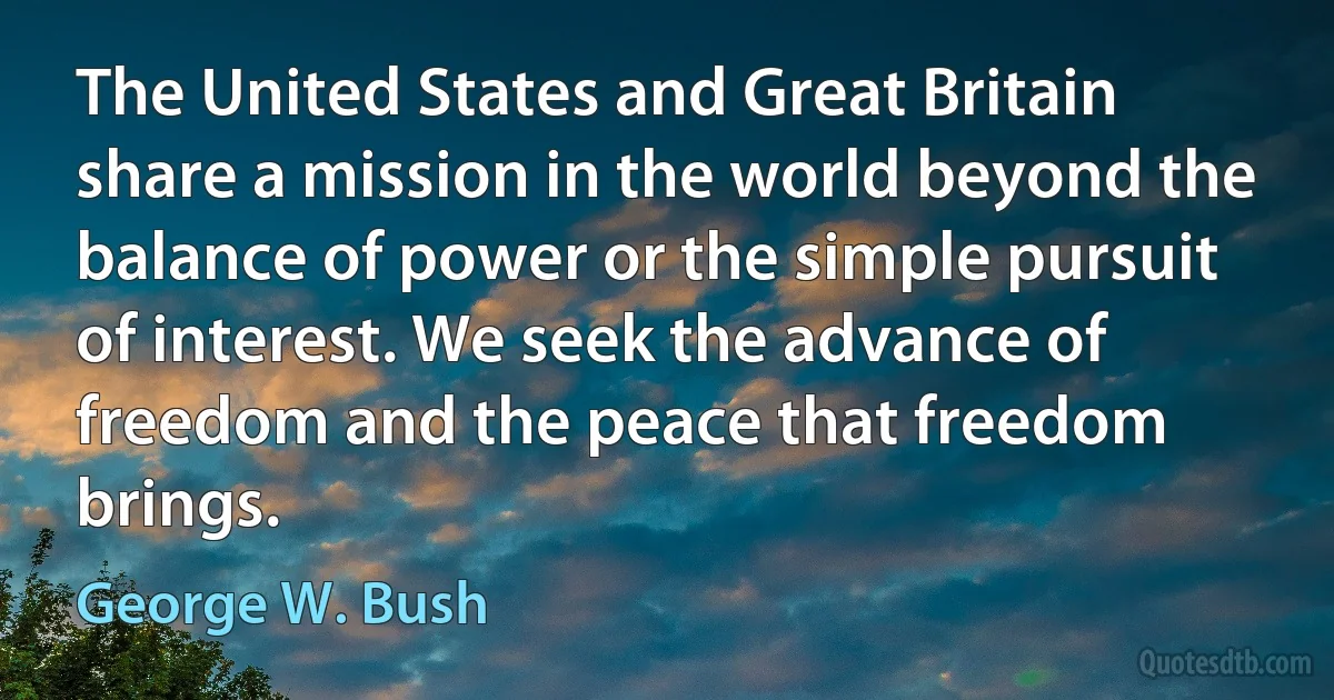 The United States and Great Britain share a mission in the world beyond the balance of power or the simple pursuit of interest. We seek the advance of freedom and the peace that freedom brings. (George W. Bush)