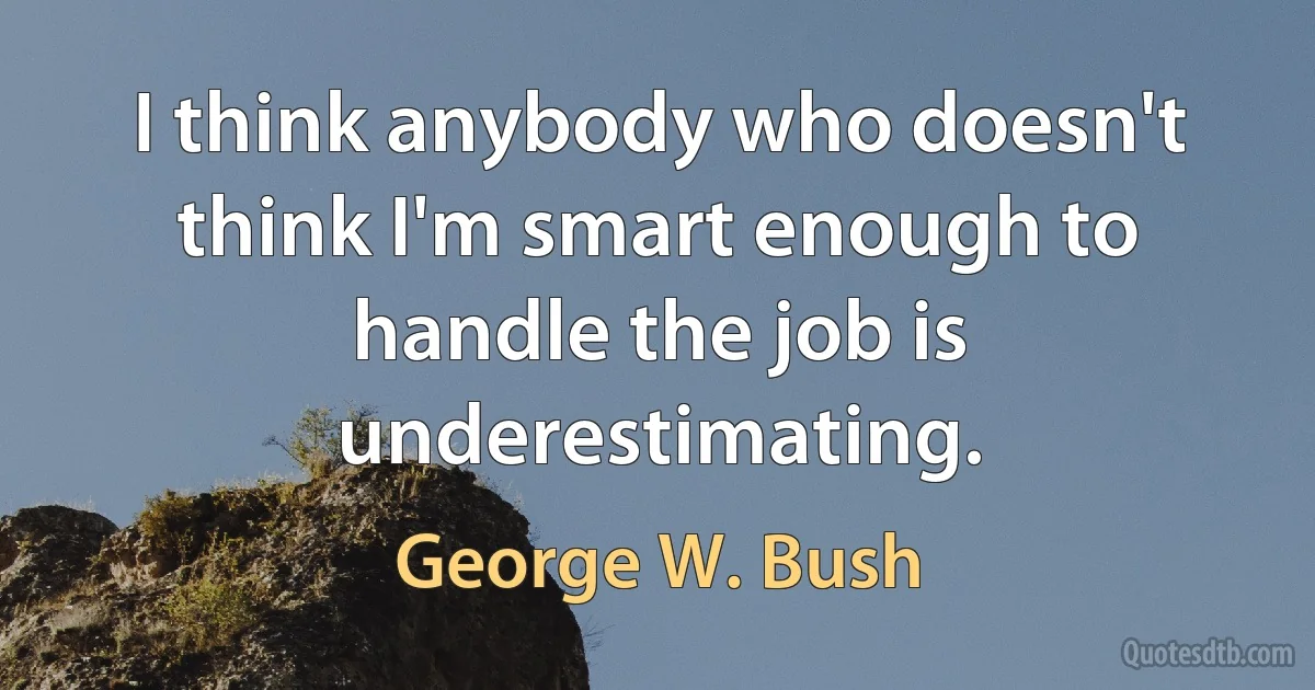 I think anybody who doesn't think I'm smart enough to handle the job is underestimating. (George W. Bush)