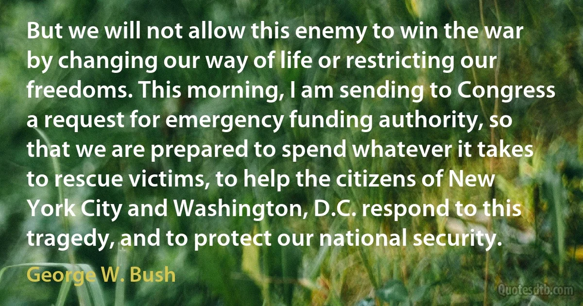 But we will not allow this enemy to win the war by changing our way of life or restricting our freedoms. This morning, I am sending to Congress a request for emergency funding authority, so that we are prepared to spend whatever it takes to rescue victims, to help the citizens of New York City and Washington, D.C. respond to this tragedy, and to protect our national security. (George W. Bush)