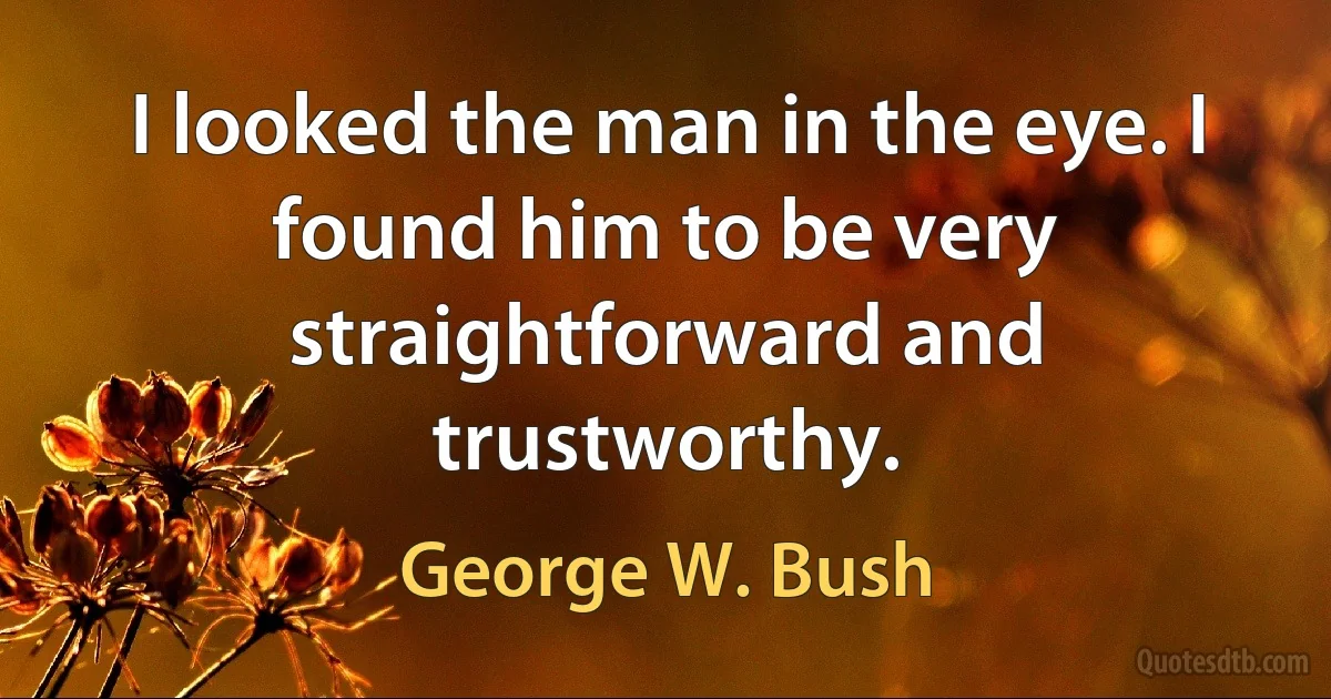 I looked the man in the eye. I found him to be very straightforward and trustworthy. (George W. Bush)