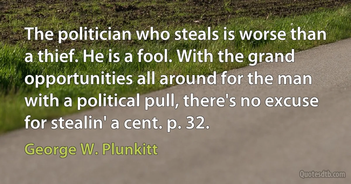 The politician who steals is worse than a thief. He is a fool. With the grand opportunities all around for the man with a political pull, there's no excuse for stealin' a cent. p. 32. (George W. Plunkitt)