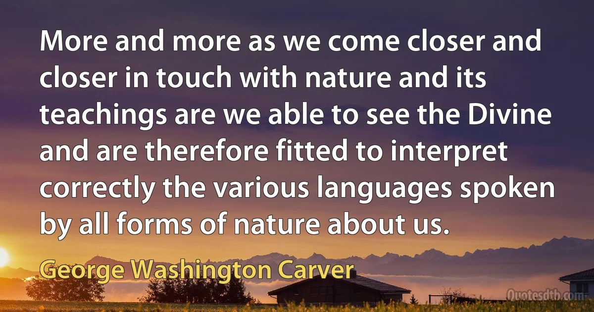 More and more as we come closer and closer in touch with nature and its teachings are we able to see the Divine and are therefore fitted to interpret correctly the various languages spoken by all forms of nature about us. (George Washington Carver)