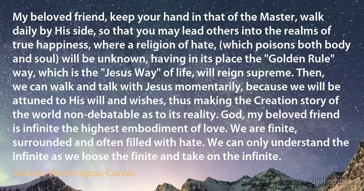 My beloved friend, keep your hand in that of the Master, walk daily by His side, so that you may lead others into the realms of true happiness, where a religion of hate, (which poisons both body and soul) will be unknown, having in its place the "Golden Rule" way, which is the "Jesus Way" of life, will reign supreme. Then, we can walk and talk with Jesus momentarily, because we will be attuned to His will and wishes, thus making the Creation story of the world non-debatable as to its reality. God, my beloved friend is infinite the highest embodiment of love. We are finite, surrounded and often filled with hate. We can only understand the infinite as we loose the finite and take on the infinite. (George Washington Carver)