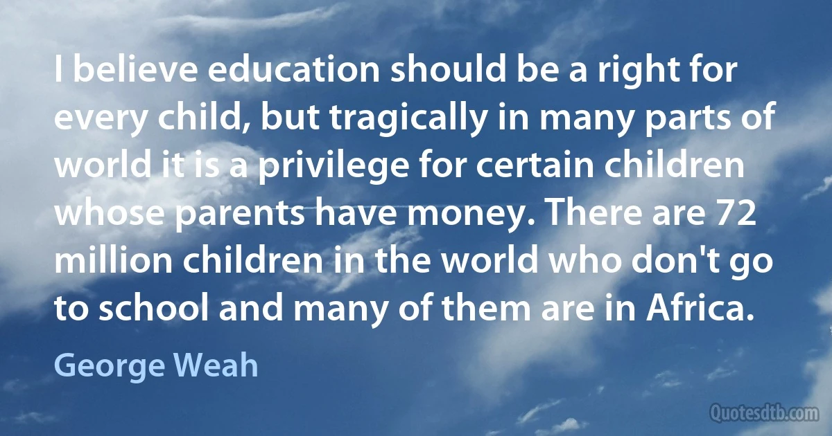 I believe education should be a right for every child, but tragically in many parts of world it is a privilege for certain children whose parents have money. There are 72 million children in the world who don't go to school and many of them are in Africa. (George Weah)