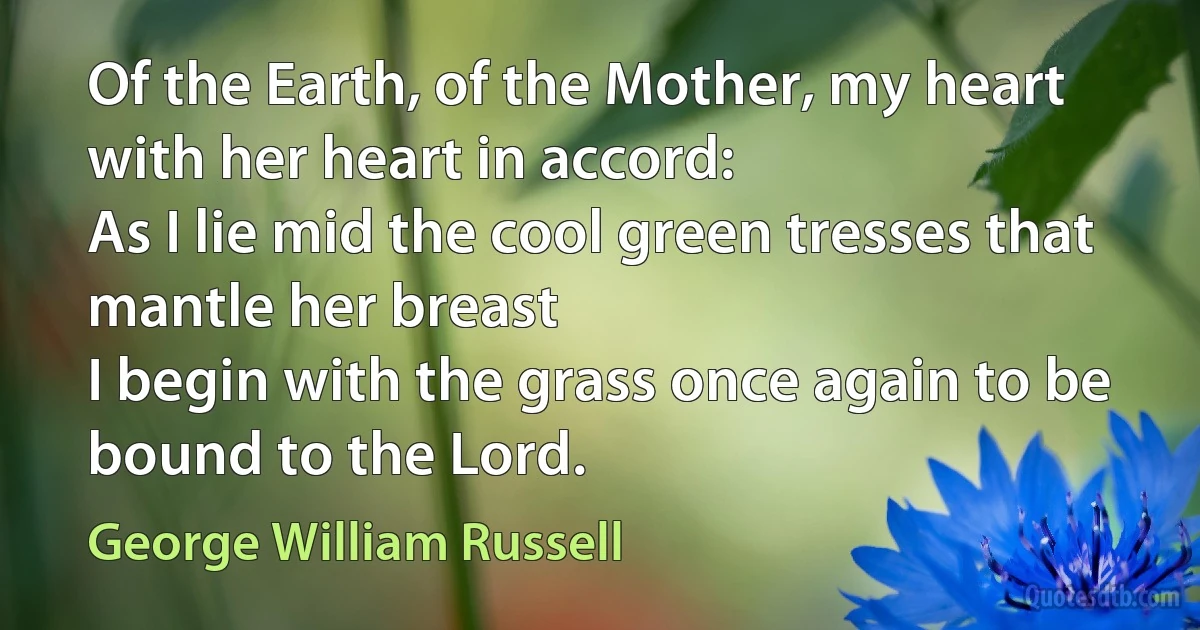 Of the Earth, of the Mother, my heart with her heart in accord:
As I lie mid the cool green tresses that mantle her breast
I begin with the grass once again to be bound to the Lord. (George William Russell)