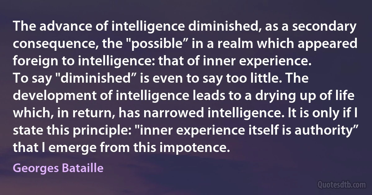 The advance of intelligence diminished, as a secondary consequence, the "possible” in a realm which appeared foreign to intelligence: that of inner experience.
To say "diminished” is even to say too little. The development of intelligence leads to a drying up of life which, in return, has narrowed intelligence. It is only if I state this principle: "inner experience itself is authority” that I emerge from this impotence. (Georges Bataille)