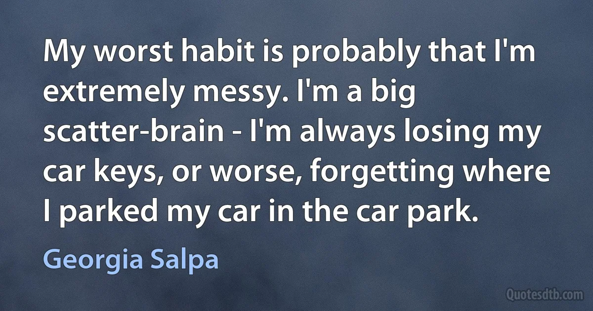 My worst habit is probably that I'm extremely messy. I'm a big scatter-brain - I'm always losing my car keys, or worse, forgetting where I parked my car in the car park. (Georgia Salpa)