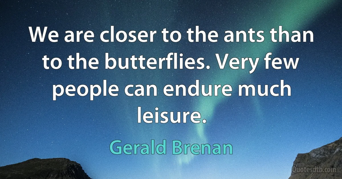 We are closer to the ants than to the butterflies. Very few people can endure much leisure. (Gerald Brenan)