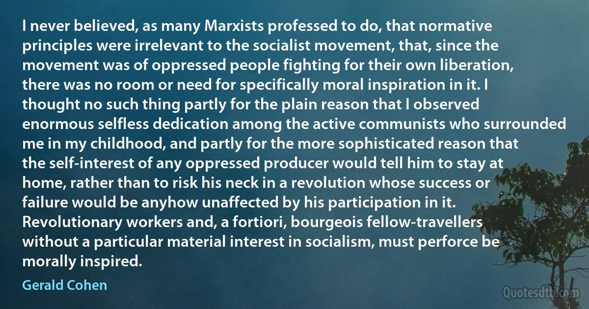 I never believed, as many Marxists professed to do, that normative principles were irrelevant to the socialist movement, that, since the movement was of oppressed people fighting for their own liberation, there was no room or need for specifically moral inspiration in it. I thought no such thing partly for the plain reason that I observed enormous selfless dedication among the active communists who surrounded me in my childhood, and partly for the more sophisticated reason that the self-interest of any oppressed producer would tell him to stay at home, rather than to risk his neck in a revolution whose success or failure would be anyhow unaffected by his participation in it. Revolutionary workers and, a fortiori, bourgeois fellow-travellers without a particular material interest in socialism, must perforce be morally inspired. (Gerald Cohen)