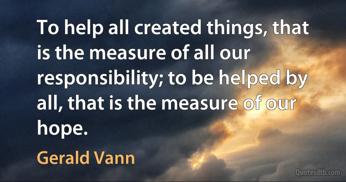 To help all created things, that is the measure of all our responsibility; to be helped by all, that is the measure of our hope. (Gerald Vann)